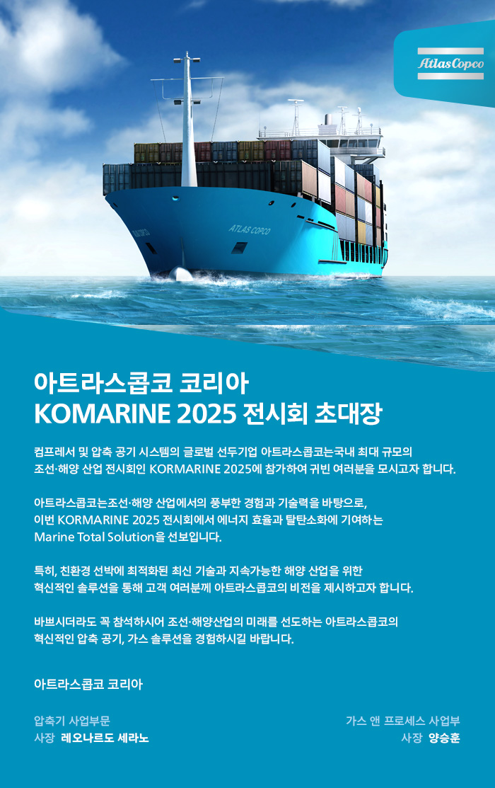 atlascopco 아트라스콥코 코리아 KOMARINE 2025 전시회 초대장 컴프레서 및 압축 공기 시스템의 글로벌 선두기업 아트라스콥코는국내 최대 규모의 조선·해양 산업 전시회인 KORMARINE 2025에 참가하여 귀빈 여러분을 모시고자 합니다.아트라스콥코는조선·해양 산업에서의 풍부한 경험과 기술력을 바탕으로,이번KORMARINE 2025 전시회에서 에너지 효율과 탈탄소화에 기여하는 Marine Total Solution을 선보입니다. 특히, 친환경 선박에 최적화된 최신 기술과 지속가능한 해양 산업을 위한 혁신적인 솔루션을 통해 고객 여러분께 아트라스콥코의비전을 제시하고자 합니다.바쁘시더라도 꼭 참석하시어 조선·해양산업의 미래를 선도하는 아트라스콥코의 혁신적인 압축 공기, 가스 솔루션을 경험하시길 바랍니다. 아트라스콥코 코리아 압축기 사업부문 대표레오나르도 세레노 가스 앤 프로세스 사업무 대표 양승훈