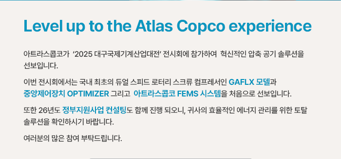 Level up to the Atlas Copco experience 아트라스콥코가‘2025 대구국제기계산업대전’전시회에 참가하여 혁신적인 압축 공기 솔루션을 선보입니다. 이번 전시회에서는 국내 최초의 듀얼 스피드 로터리 스크류 컴프레서인 GAFLX 모델과 중앙제어장치 OPTIMIZER 그리고 아트라스콥코 FEMS 시스템을 처음으로 선보입니다. 또한 26년도 정부지원사업 컨설팅도 함께 진행 되오니, 귀사의 효율적인 에너지 관리를 위한 토탈 솔루션을 확인하시기 바랍니다. 여러분의 많은 참여 부탁드립니다. 
