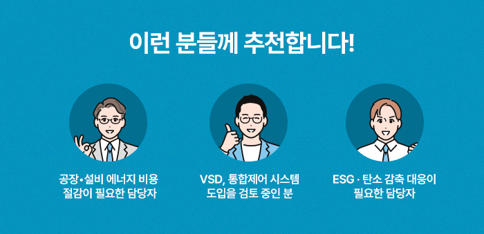 이런 분들께 추천합니다! 공장•설비 에너지 비용절감이 필요한 담당자, VSD, 통합제어 시스템 도입을 검토 중인 분,ESG·탄소 감축 대응이 필요한 담당자