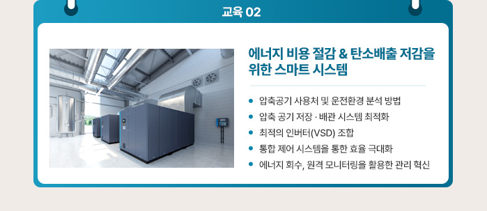 교육 2. 에너지 비용 절감 & 탄소배출 저감을 위한 스마트 시스템 - 압축공기 사용처 및 운전환경 분석 방법, - 압축 공기 저장 · 배관 시스템 최적화,  - 최적의 인버터(VSD) 조합,  - 통합 제어 시스템을 통한 효율 극대화, - 에너지 회수, 원격 모니터링을 활용한 관리 혁신